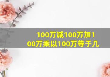 100万减100万加100万乘以100万等于几