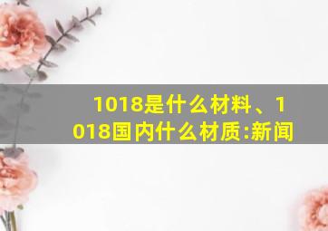 1018是什么材料、1018国内什么材质:新闻