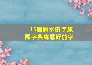 15画属水的字康熙字典寓意好的字