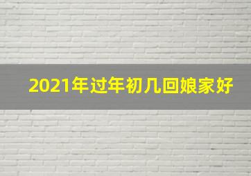 2021年过年初几回娘家好