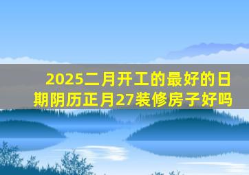 2025二月开工的最好的日期阴历正月27装修房子好吗