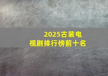 2025古装电视剧排行榜前十名