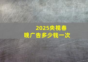 2025央视春晚广告多少钱一次