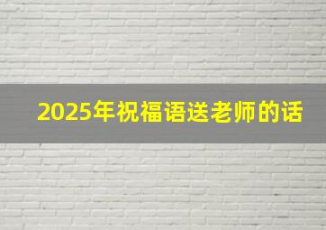 2025年祝福语送老师的话