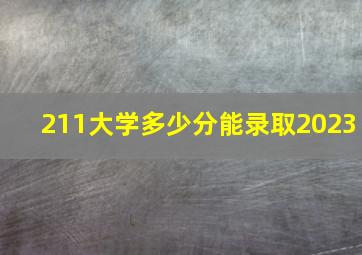 211大学多少分能录取2023