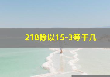 218除以15-3等于几