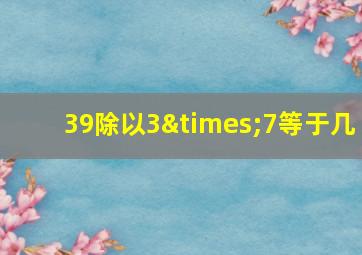 39除以3×7等于几