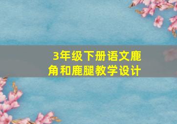 3年级下册语文鹿角和鹿腿教学设计