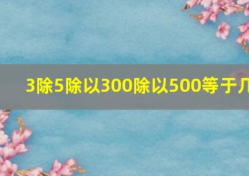 3除5除以300除以500等于几