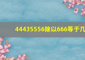 44435556除以666等于几