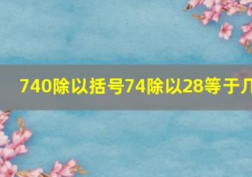 740除以括号74除以28等于几