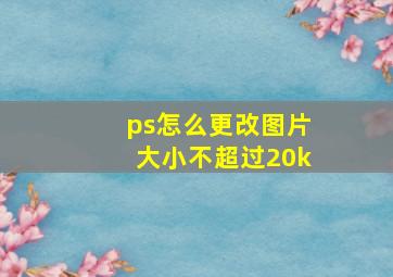 ps怎么更改图片大小不超过20k