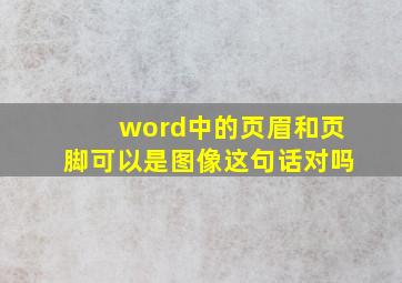 word中的页眉和页脚可以是图像这句话对吗