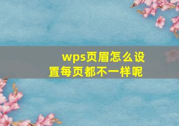 wps页眉怎么设置每页都不一样呢