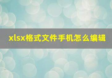 xlsx格式文件手机怎么编辑