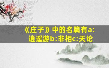 《庄子》中的名篇有a:逍遥游b:非相c:天论