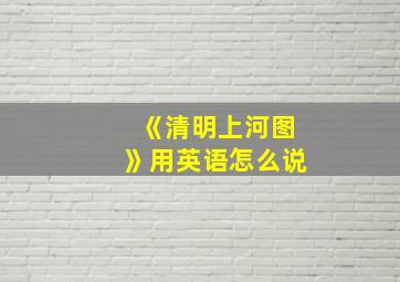 《清明上河图》用英语怎么说