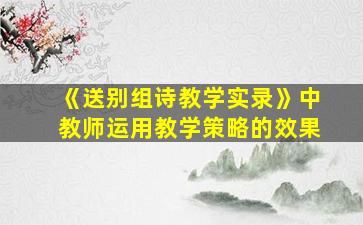 《送别组诗教学实录》中教师运用教学策略的效果