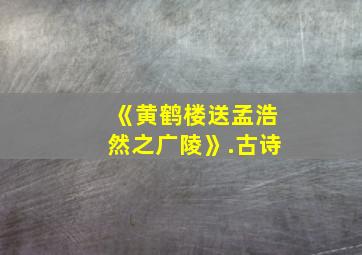 《黄鹤楼送孟浩然之广陵》.古诗