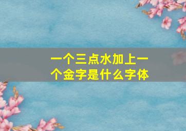 一个三点水加上一个金字是什么字体