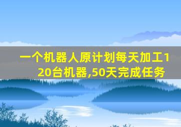 一个机器人原计划每天加工120台机器,50天完成任务