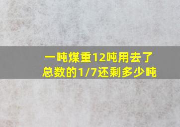 一吨煤重12吨用去了总数的1/7还剩多少吨