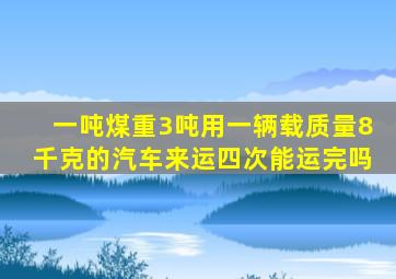 一吨煤重3吨用一辆载质量8千克的汽车来运四次能运完吗