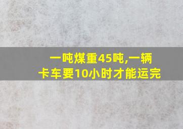 一吨煤重45吨,一辆卡车要10小时才能运完