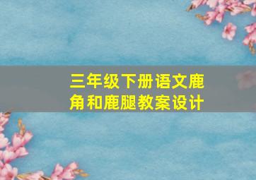 三年级下册语文鹿角和鹿腿教案设计