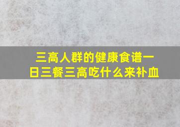 三高人群的健康食谱一日三餐三高吃什么来补血