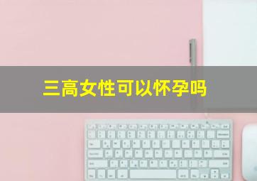 三高女性可以怀孕吗