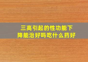 三高引起的性功能下降能治好吗吃什么药好