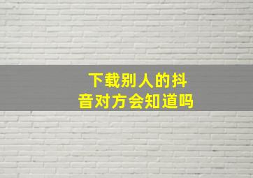 下载别人的抖音对方会知道吗