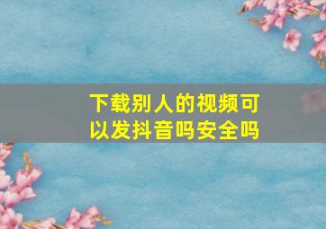 下载别人的视频可以发抖音吗安全吗