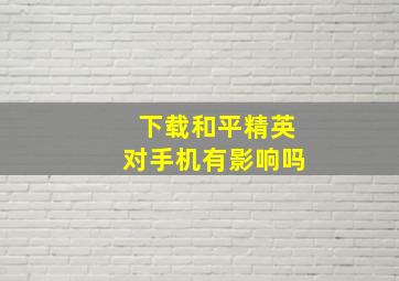 下载和平精英对手机有影响吗