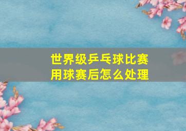 世界级乒乓球比赛用球赛后怎么处理