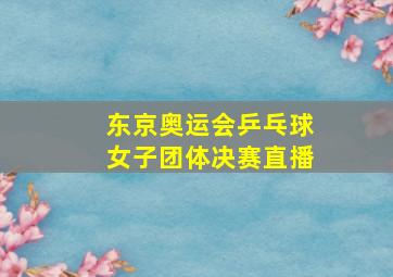 东京奥运会乒乓球女子团体决赛直播