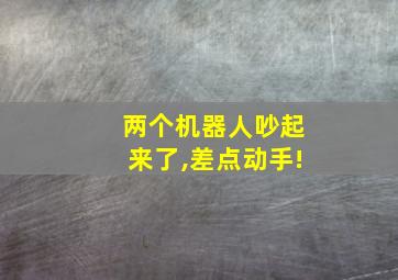 两个机器人吵起来了,差点动手!