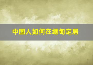 中国人如何在缅甸定居