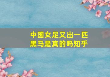 中国女足又出一匹黑马是真的吗知乎