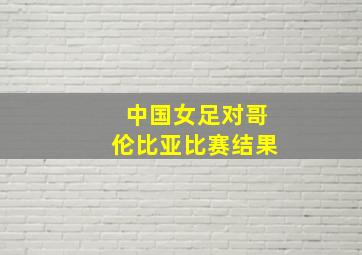 中国女足对哥伦比亚比赛结果