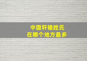 中国轩辕姓氏在哪个地方最多