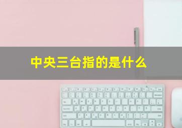 中央三台指的是什么