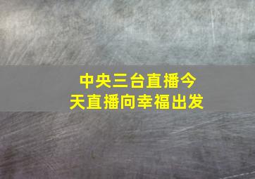 中央三台直播今天直播向幸福出发