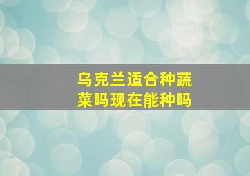 乌克兰适合种蔬菜吗现在能种吗