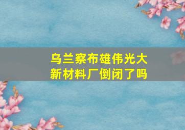 乌兰察布雄伟光大新材料厂倒闭了吗