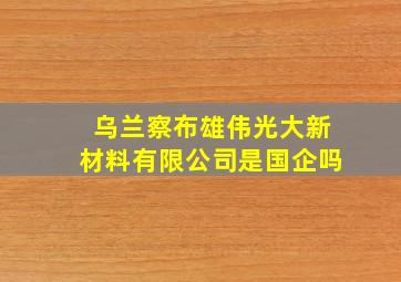 乌兰察布雄伟光大新材料有限公司是国企吗