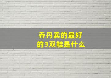 乔丹卖的最好的3双鞋是什么