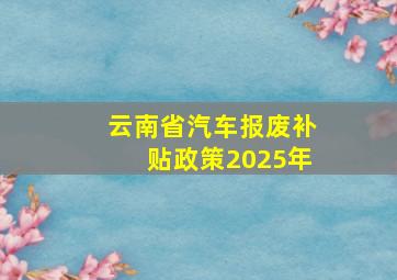 云南省汽车报废补贴政策2025年