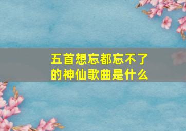 五首想忘都忘不了的神仙歌曲是什么